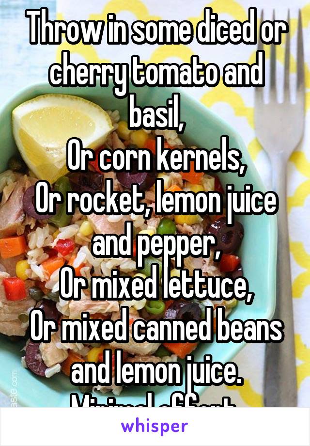 Throw in some diced or cherry tomato and basil,
Or corn kernels,
Or rocket, lemon juice and pepper,
Or mixed lettuce,
Or mixed canned beans and lemon juice.
Minimal effort.