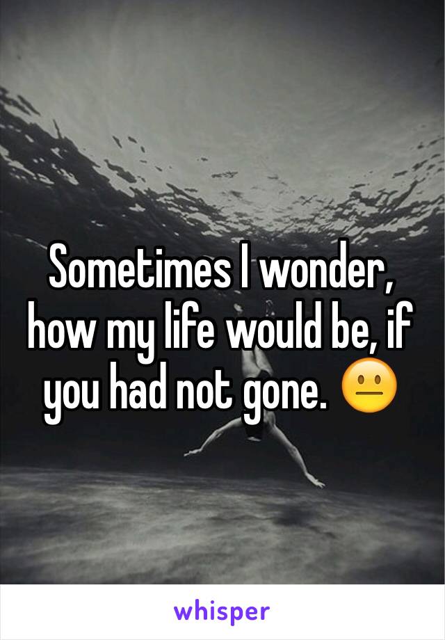 Sometimes I wonder, how my life would be, if you had not gone. 😐