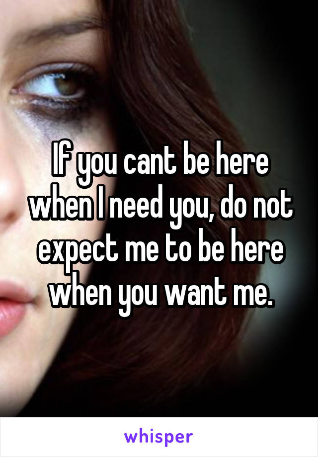 If you cant be here when I need you, do not expect me to be here when you want me.