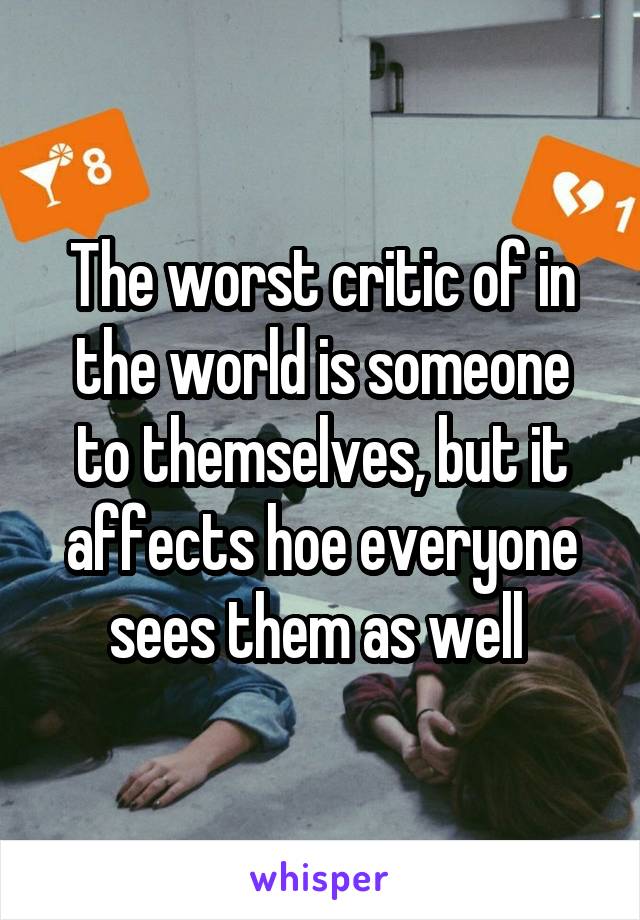 The worst critic of in the world is someone to themselves, but it affects hoe everyone sees them as well 