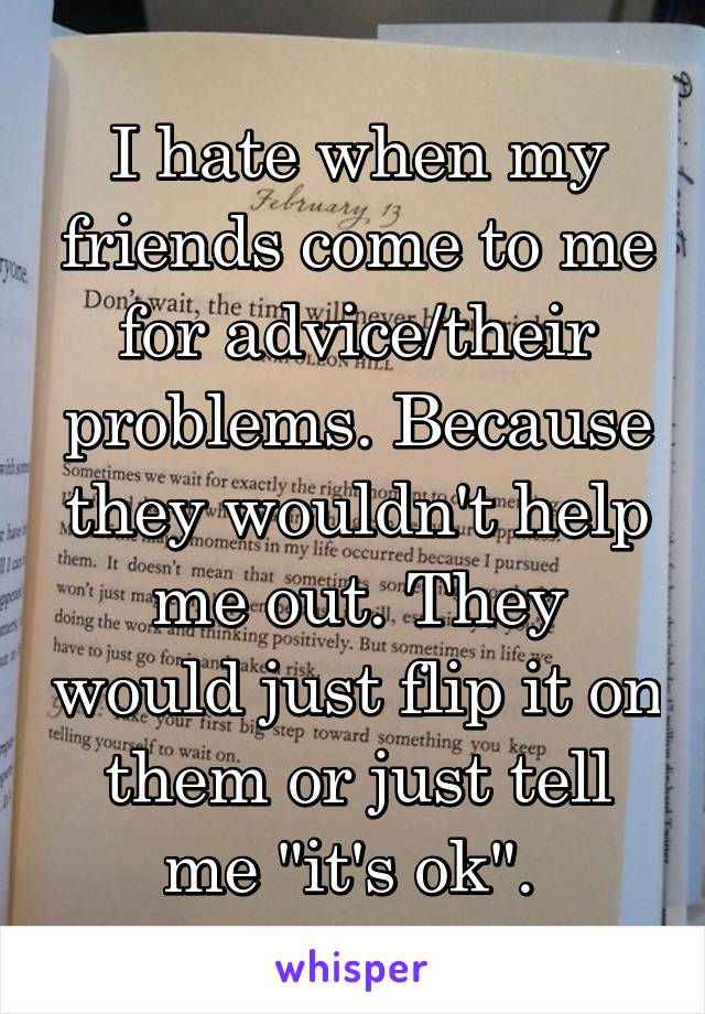 I hate when my friends come to me for advice/their problems. Because they wouldn't help me out. They would just flip it on them or just tell me "it's ok". 