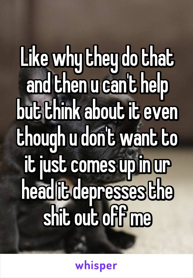 Like why they do that and then u can't help but think about it even though u don't want to it just comes up in ur head it depresses the shit out off me