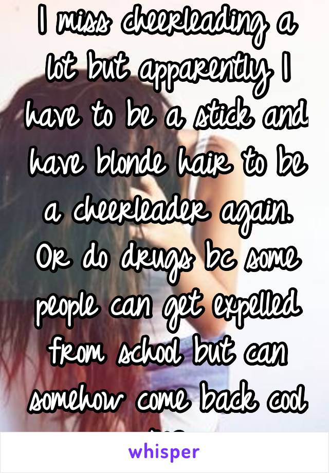 I miss cheerleading a lot but apparently I have to be a stick and have blonde hair to be a cheerleader again. Or do drugs bc some people can get expelled from school but can somehow come back cool NC