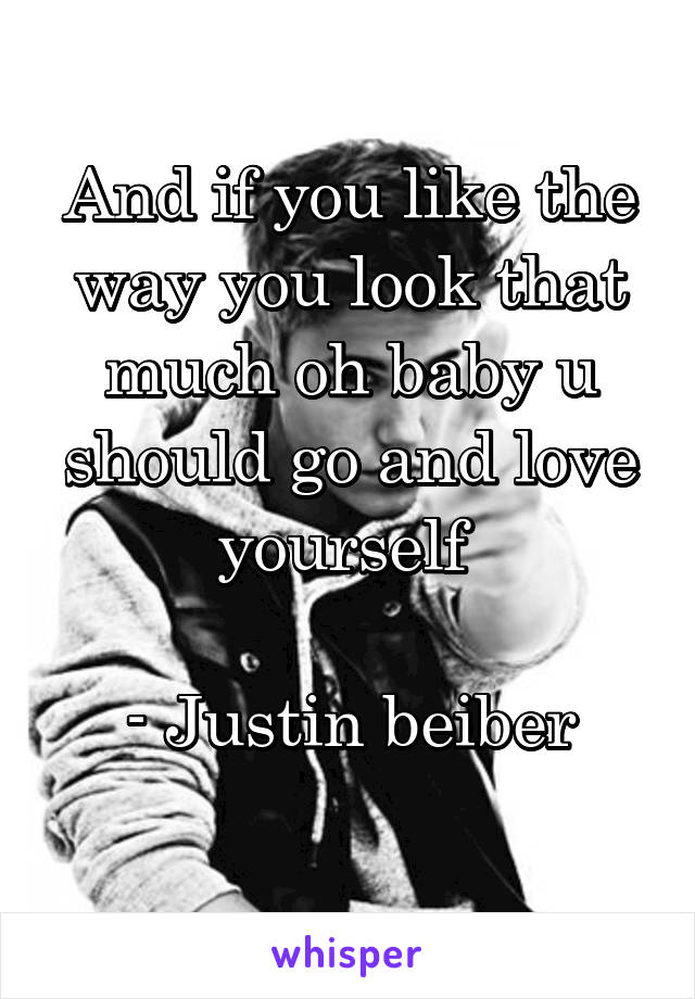 And if you like the way you look that much oh baby u should go and love yourself 

- Justin beiber
 