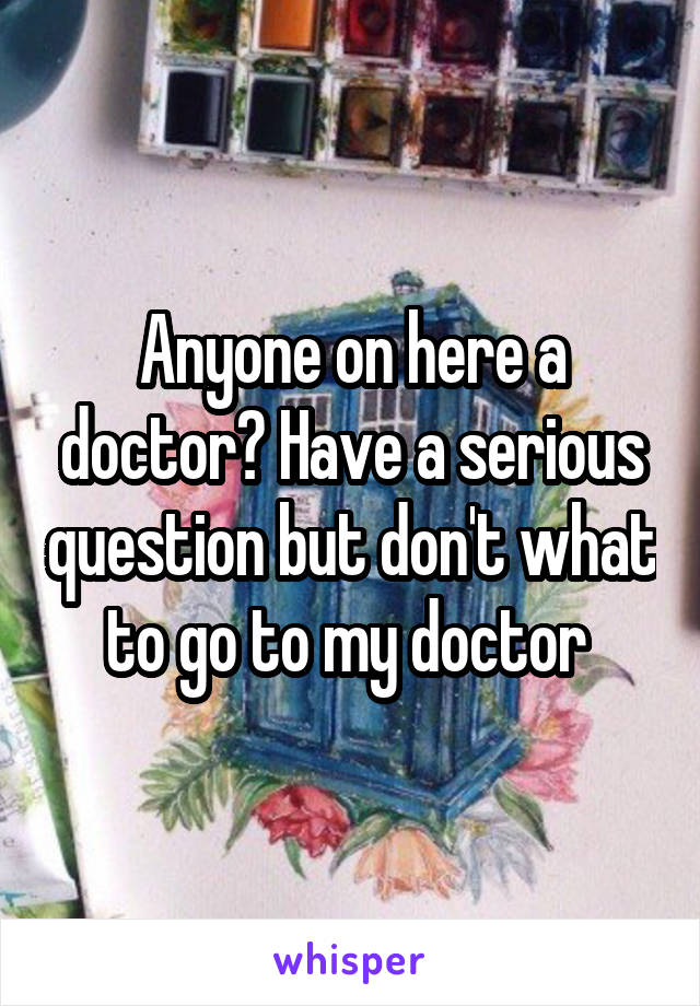 Anyone on here a doctor? Have a serious question but don't what to go to my doctor 