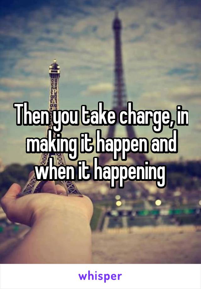 Then you take charge, in making it happen and when it happening 