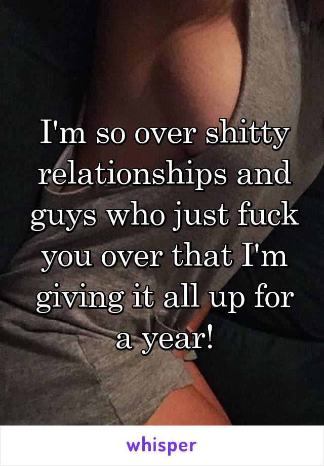 I'm so over shitty relationships and guys who just fuck you over that I'm giving it all up for a year!