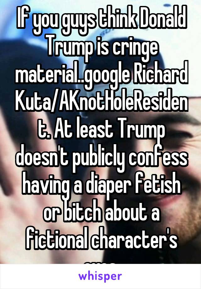 If you guys think Donald Trump is cringe material..google Richard Kuta/AKnotHoleResident. At least Trump doesn't publicly confess having a diaper fetish or bitch about a fictional character's eyes.