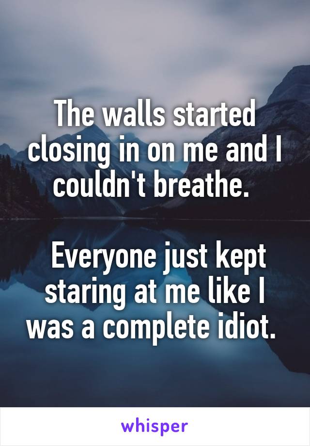 The walls started closing in on me and I couldn't breathe. 

 Everyone just kept staring at me like I was a complete idiot. 