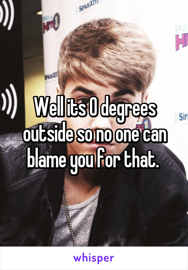 Well its 0 degrees outside so no one can blame you for that. 