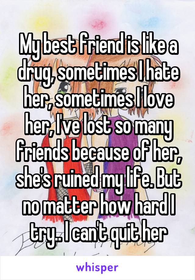 My best friend is like a drug, sometimes I hate her, sometimes I love her, I've lost so many friends because of her, she's ruined my life. But no matter how hard I try.. I can't quit her