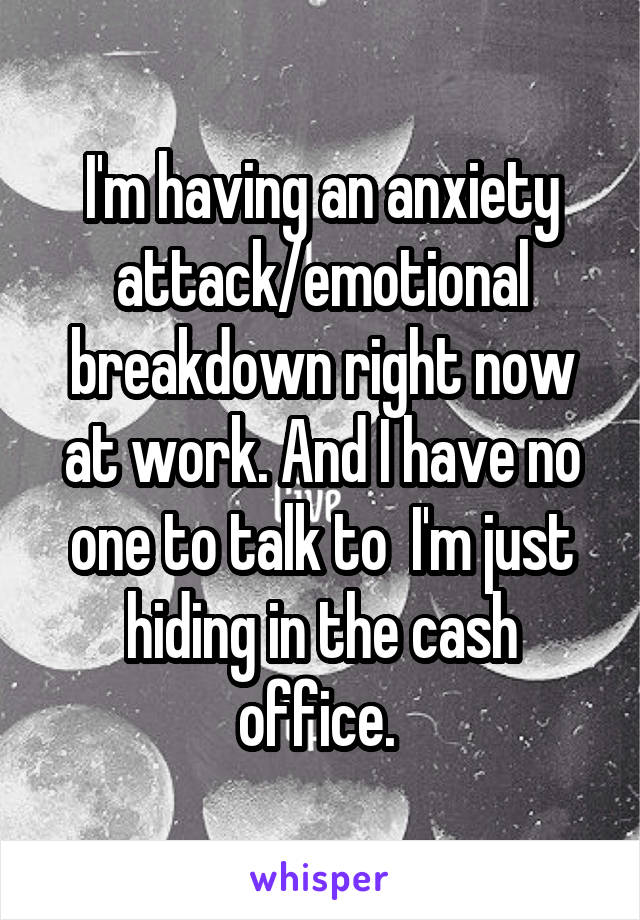 I'm having an anxiety attack/emotional breakdown right now at work. And I have no one to talk to  I'm just hiding in the cash office. 