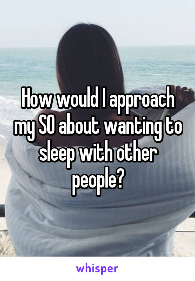 How would I approach my SO about wanting to sleep with other people?