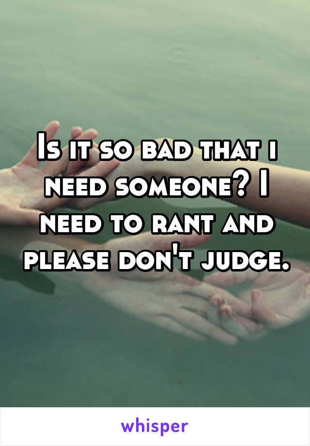 Is it so bad that i need someone? I need to rant and please don't judge. 