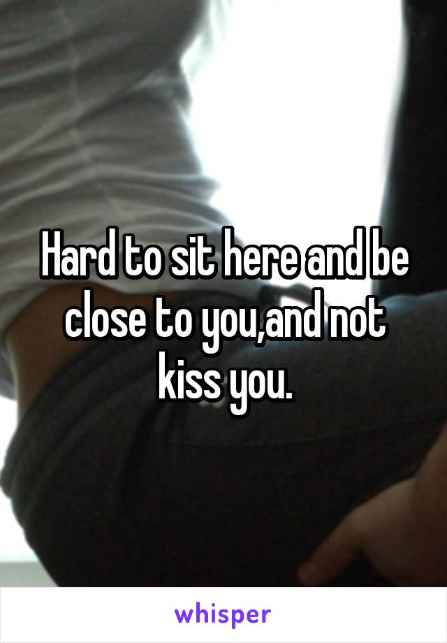 Hard to sit here and be close to you,and not kiss you.