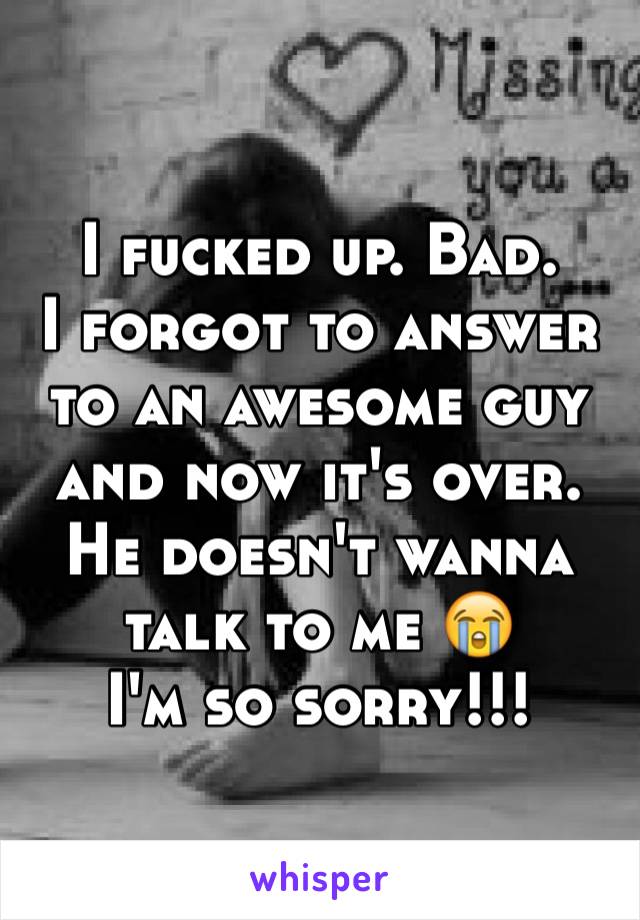 I fucked up. Bad. 
I forgot to answer to an awesome guy and now it's over. He doesn't wanna talk to me 😭 
I'm so sorry!!!