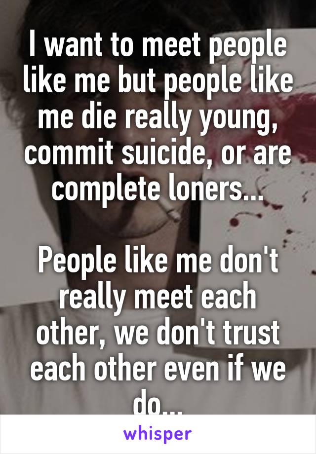 I want to meet people like me but people like me die really young, commit suicide, or are complete loners...

People like me don't really meet each other, we don't trust each other even if we do...