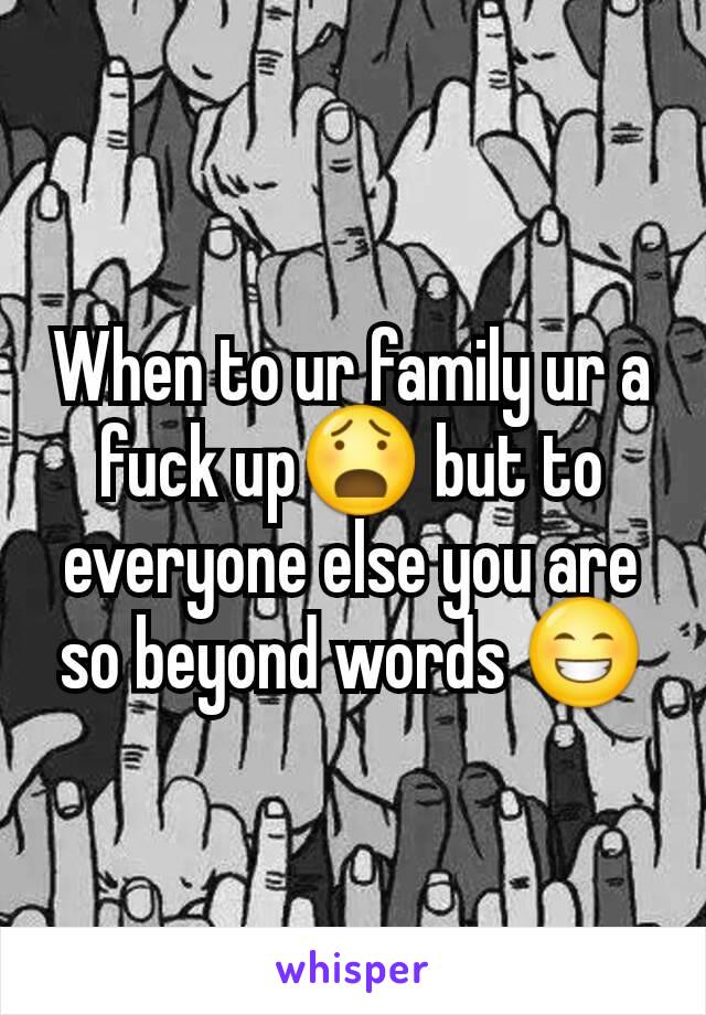 When to ur family ur a fuck up😧 but to everyone else you are so beyond words 😁