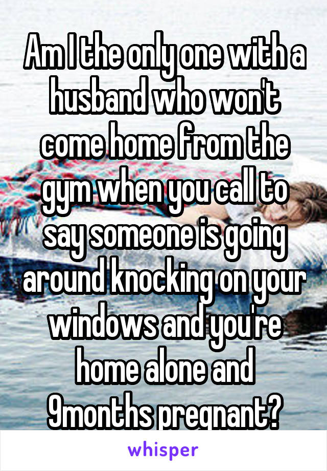 Am I the only one with a husband who won't come home from the gym when you call to say someone is going around knocking on your windows and you're home alone and 9months pregnant?