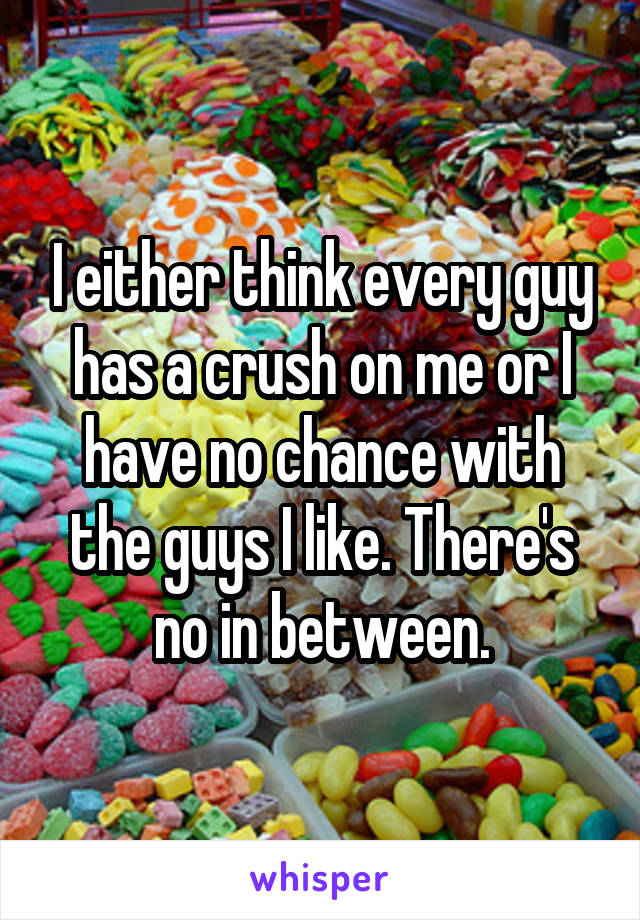 I either think every guy has a crush on me or I have no chance with the guys I like. There's no in between.