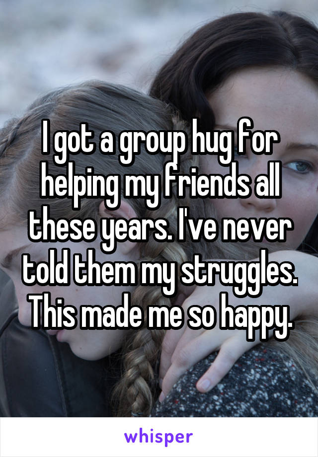 I got a group hug for helping my friends all these years. I've never told them my struggles. This made me so happy.