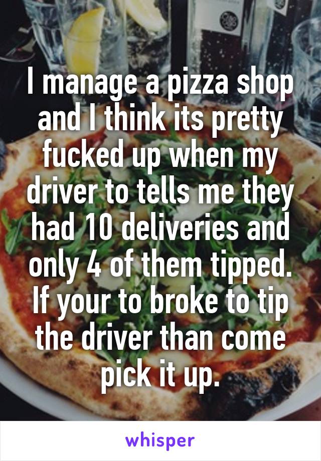 I manage a pizza shop and I think its pretty fucked up when my driver to tells me they had 10 deliveries and only 4 of them tipped. If your to broke to tip the driver than come pick it up.