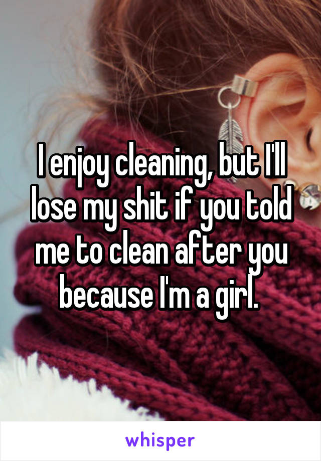 I enjoy cleaning, but I'll lose my shit if you told me to clean after you because I'm a girl. 