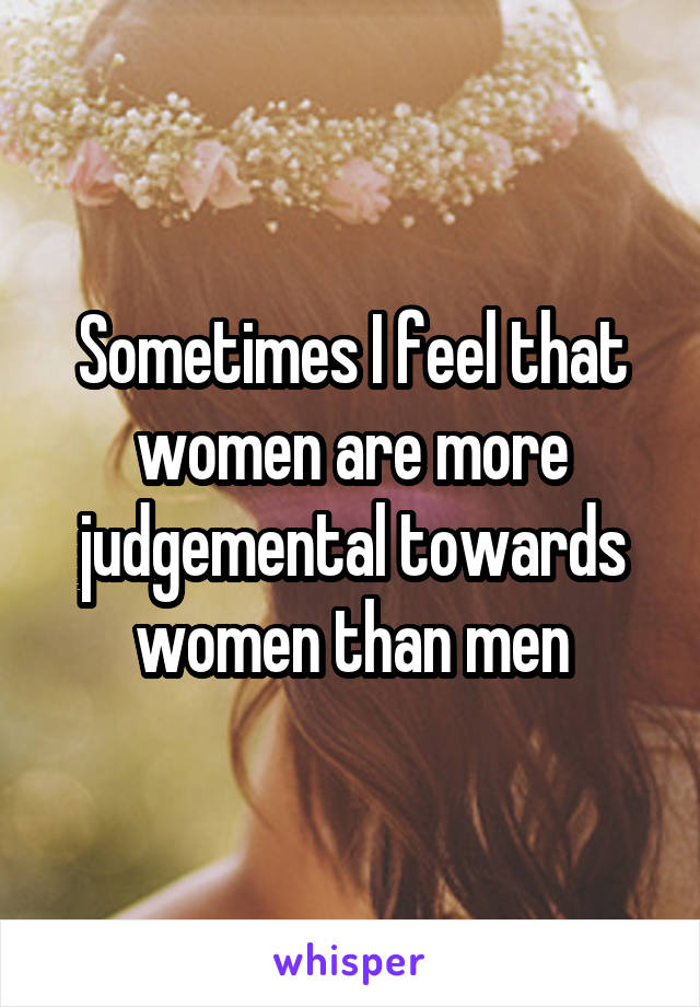 Sometimes I feel that women are more judgemental towards women than men