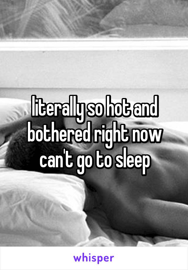 literally so hot and bothered right now can't go to sleep