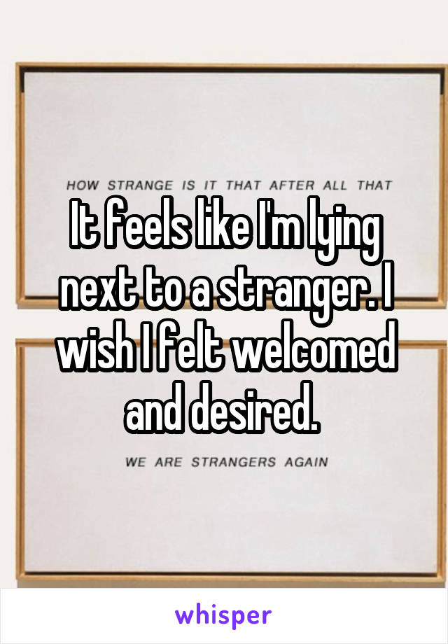 It feels like I'm lying next to a stranger. I wish I felt welcomed and desired. 