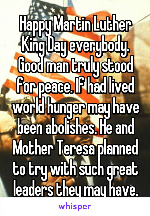 Happy Martin Luther King Day everybody. Good man truly stood for peace. If had lived world hunger may have been abolishes. He and Mother Teresa planned to try with such great leaders they may have.