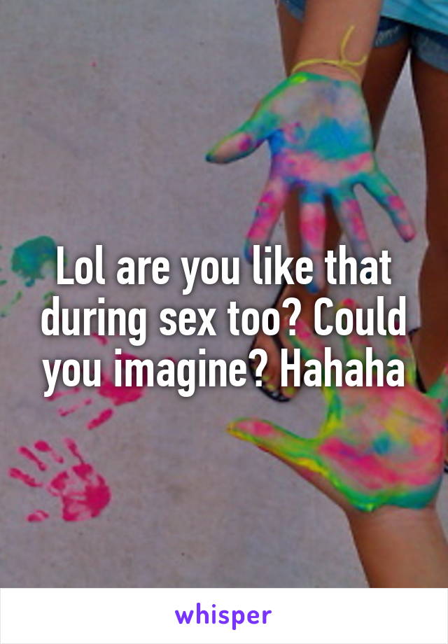 Lol are you like that during sex too? Could you imagine? Hahaha