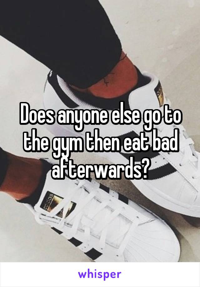 Does anyone else go to the gym then eat bad afterwards?