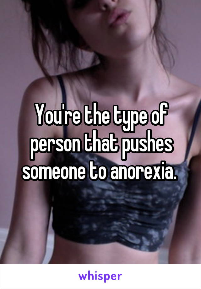 You're the type of person that pushes someone to anorexia. 