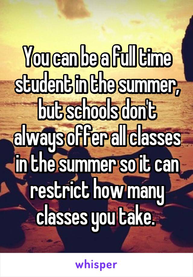 You can be a full time student in the summer, but schools don't always offer all classes in the summer so it can restrict how many classes you take. 