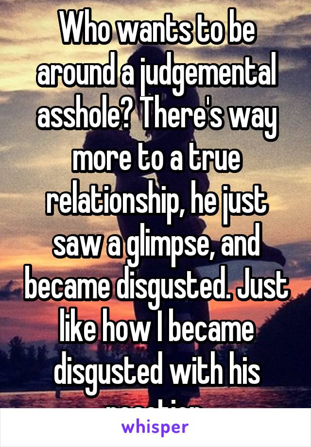 Who wants to be around a judgemental asshole? There's way more to a true relationship, he just saw a glimpse, and became disgusted. Just like how I became disgusted with his reaction.