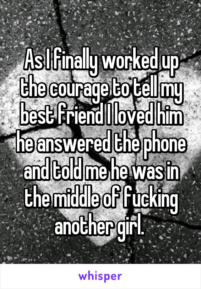 As I finally worked up the courage to tell my best friend I loved him he answered the phone and told me he was in the middle of fucking another girl. 