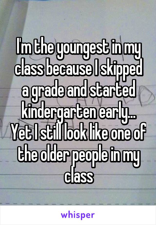 I'm the youngest in my class because I skipped a grade and started kindergarten early... Yet I still look like one of the older people in my class