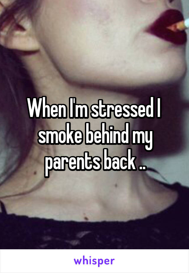 When I'm stressed I  smoke behind my parents back ..