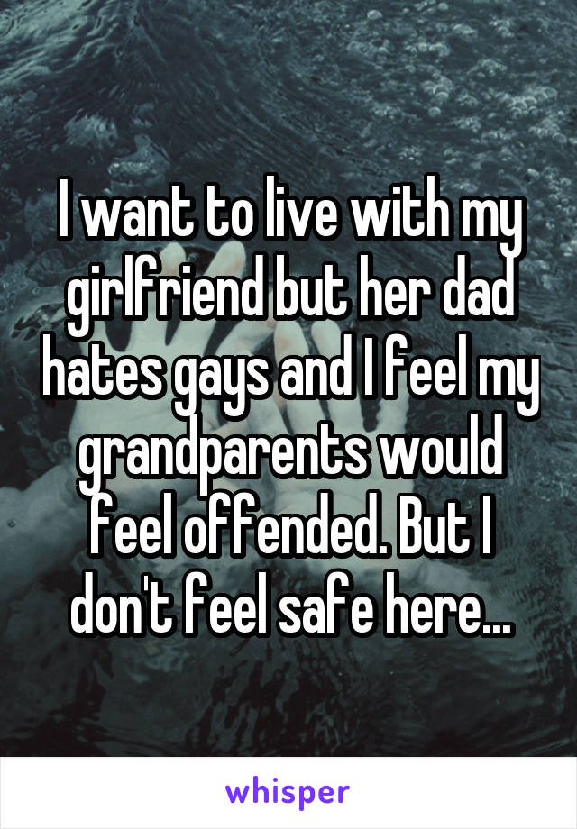 I want to live with my girlfriend but her dad hates gays and I feel my grandparents would feel offended. But I don't feel safe here...