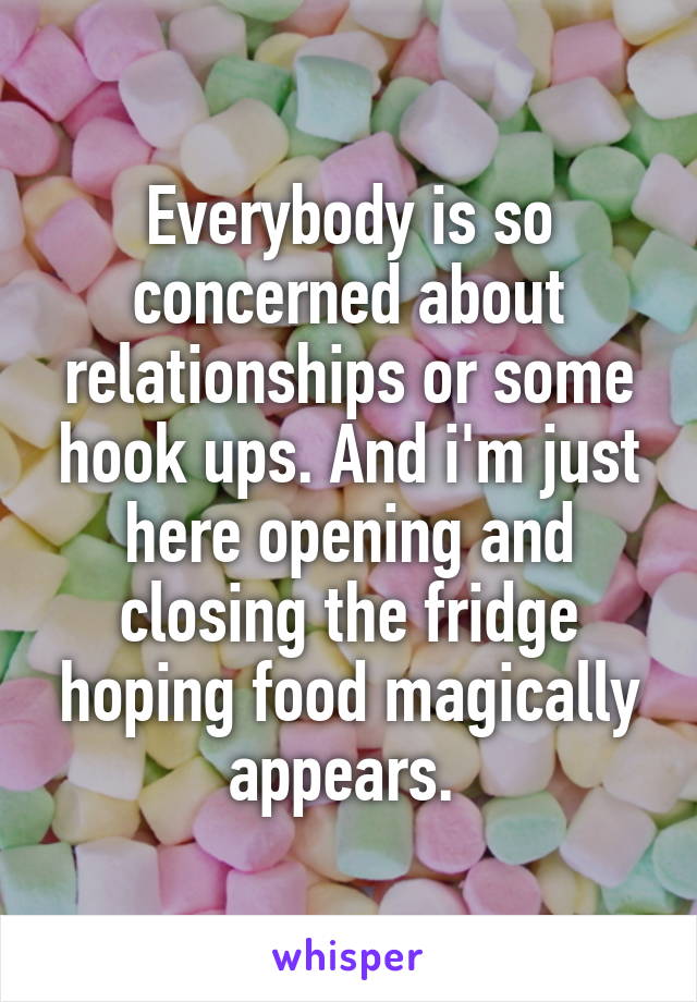 Everybody is so concerned about relationships or some hook ups. And i'm just here opening and closing the fridge hoping food magically appears. 