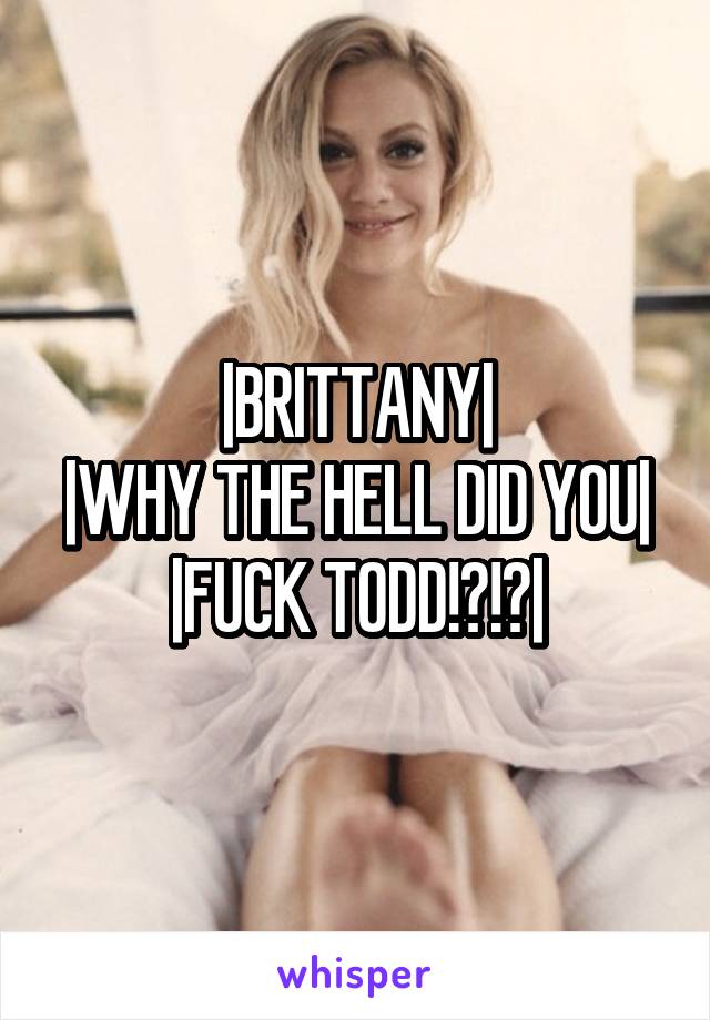 |BRITTANY|
|WHY THE HELL DID YOU| |FUCK TODD!?!?|