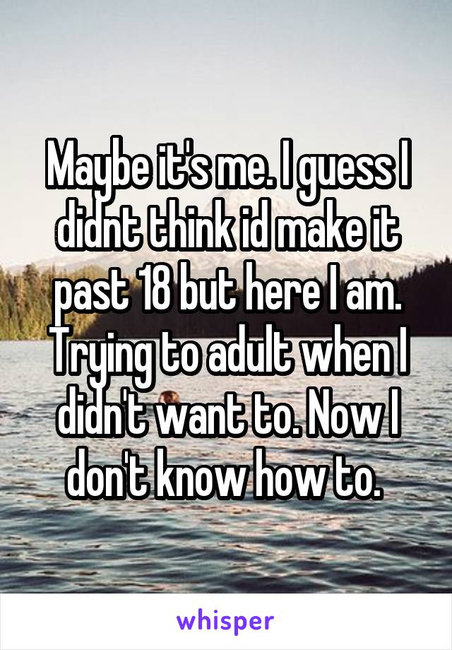 Maybe it's me. I guess I didnt think id make it past 18 but here I am. Trying to adult when I didn't want to. Now I don't know how to. 