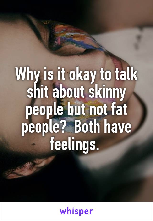 Why is it okay to talk shit about skinny people but not fat people?  Both have feelings. 