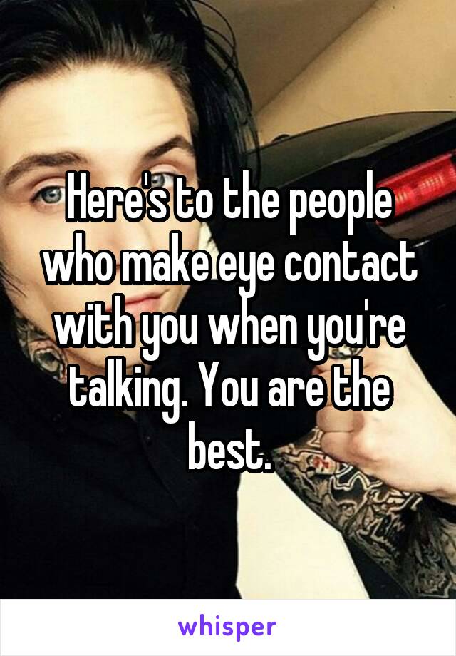 Here's to the people who make eye contact with you when you're talking. You are the best.