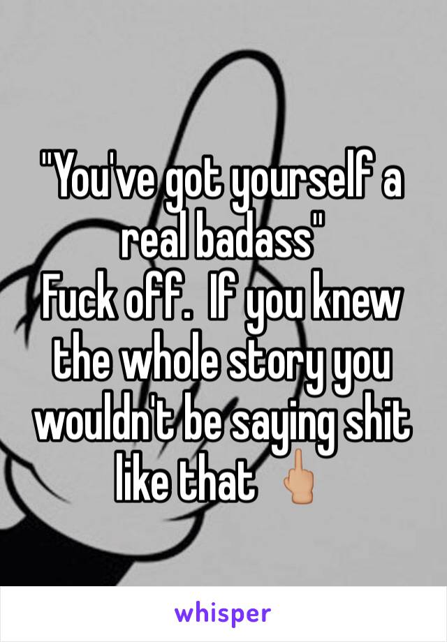 "You've got yourself a real badass" 
Fuck off.  If you knew the whole story you wouldn't be saying shit like that 🖕🏼