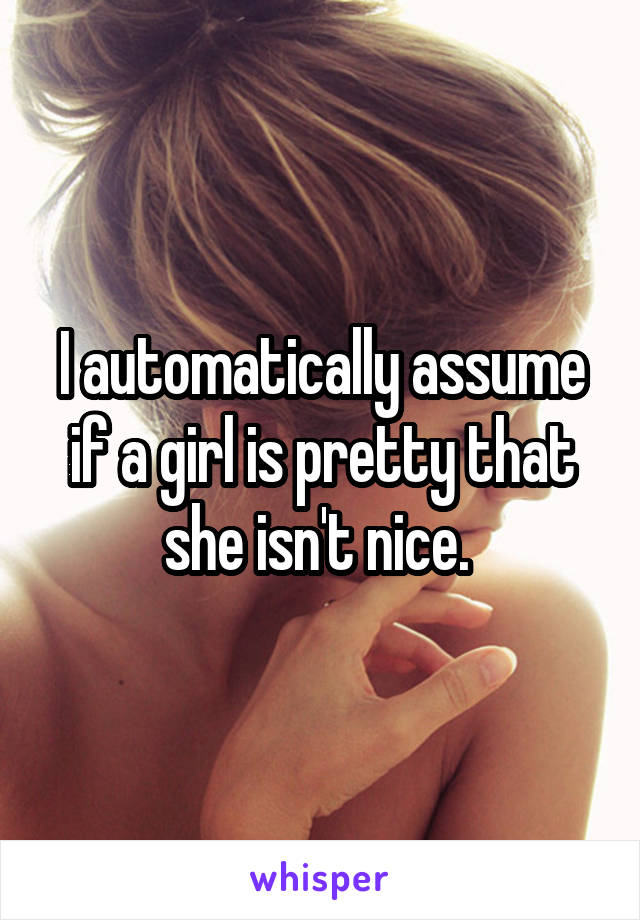 I automatically assume if a girl is pretty that she isn't nice. 