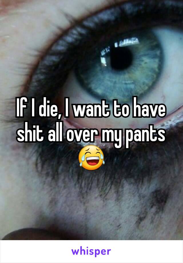 If I die, I want to have shit all over my pants 😂