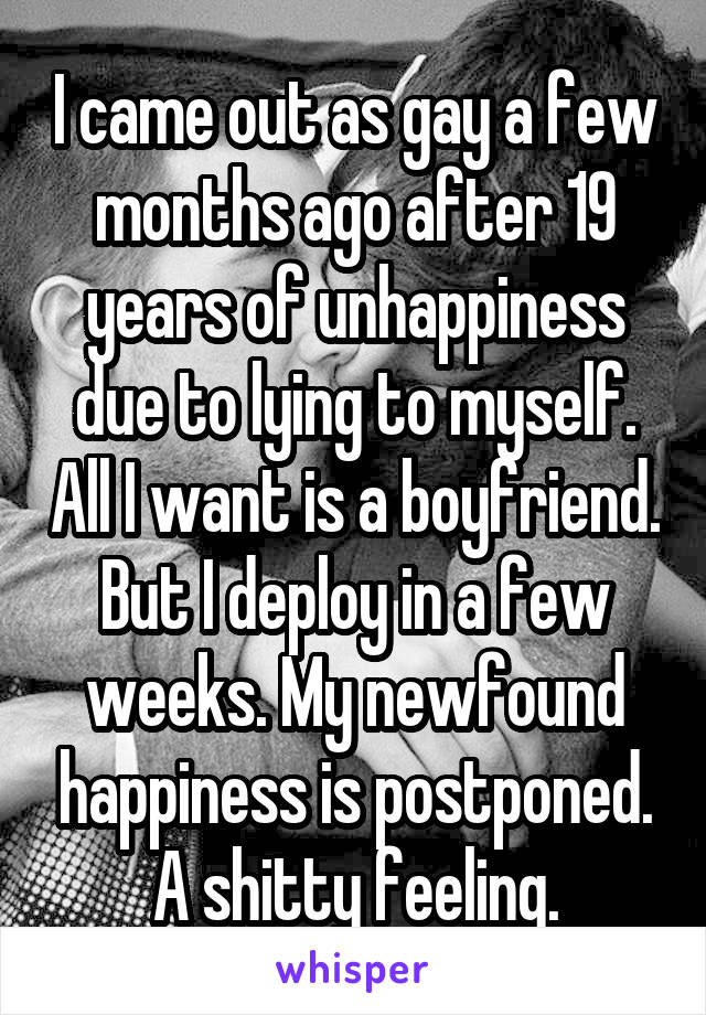 I came out as gay a few months ago after 19 years of unhappiness due to lying to myself. All I want is a boyfriend. But I deploy in a few weeks. My newfound happiness is postponed. A shitty feeling.