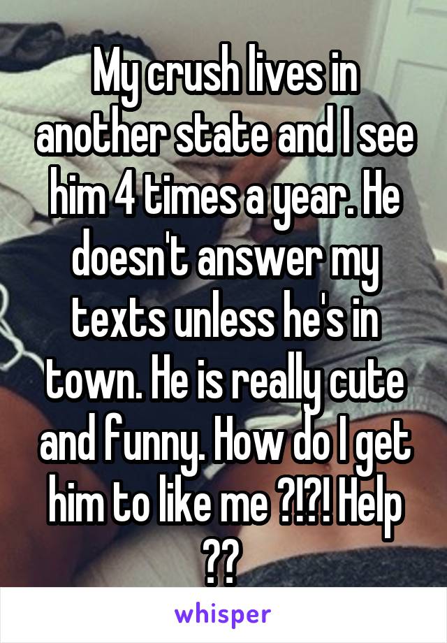 My crush lives in another state and I see him 4 times a year. He doesn't answer my texts unless he's in town. He is really cute and funny. How do I get him to like me ?!?! Help ?? 